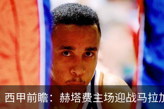 西甲前瞻：赫塔费主场迎战马拉加 保级关键战谁能打破僵局